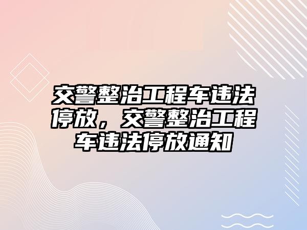 交警整治工程車(chē)違法停放，交警整治工程車(chē)違法停放通知