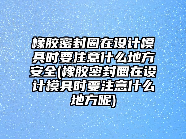 橡膠密封圈在設計模具時要注意什么地方安全(橡膠密封圈在設計模具時要注意什么地方呢)