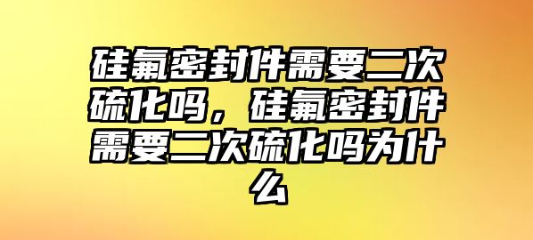 硅氟密封件需要二次硫化嗎，硅氟密封件需要二次硫化嗎為什么