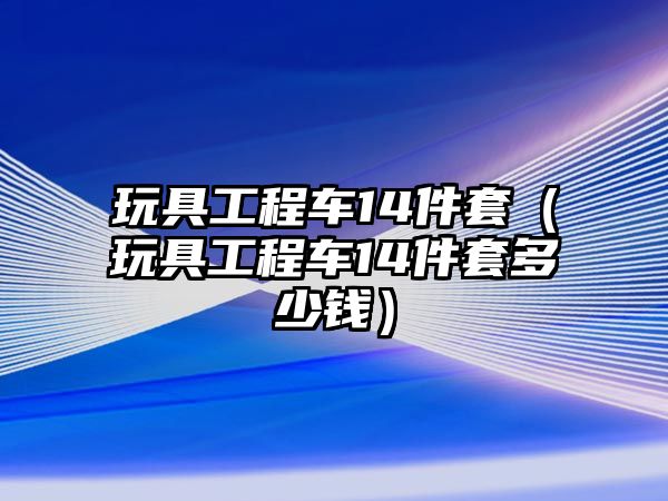 玩具工程車14件套（玩具工程車14件套多少錢）