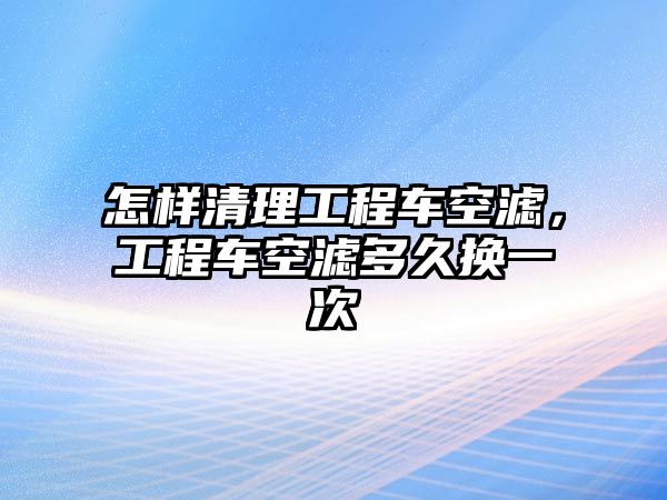 怎樣清理工程車空濾，工程車空濾多久換一次