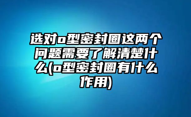 選對o型密封圈這兩個問題需要了解清楚什么(o型密封圈有什么作用)