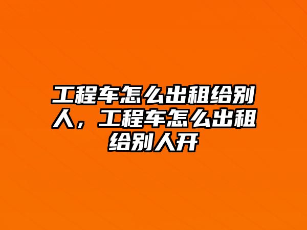 工程車怎么出租給別人，工程車怎么出租給別人開