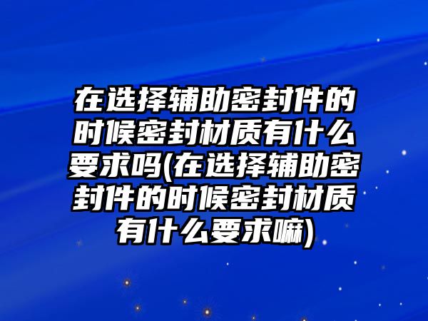 在選擇輔助密封件的時候密封材質(zhì)有什么要求嗎(在選擇輔助密封件的時候密封材質(zhì)有什么要求嘛)