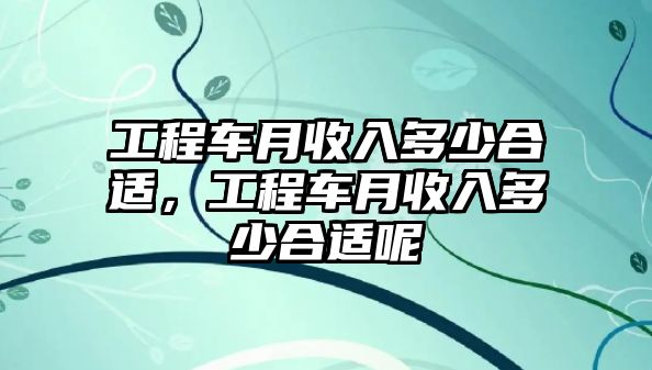 工程車月收入多少合適，工程車月收入多少合適呢