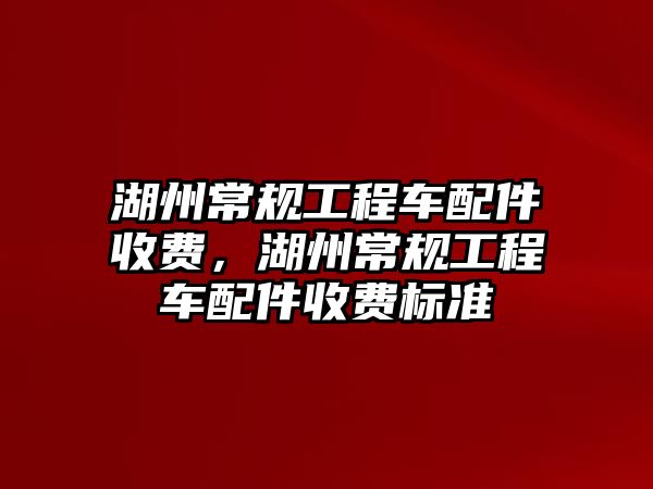 湖州常規(guī)工程車配件收費，湖州常規(guī)工程車配件收費標準