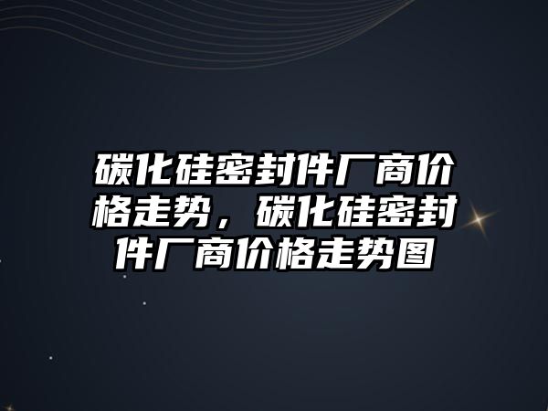 碳化硅密封件廠商價格走勢，碳化硅密封件廠商價格走勢圖