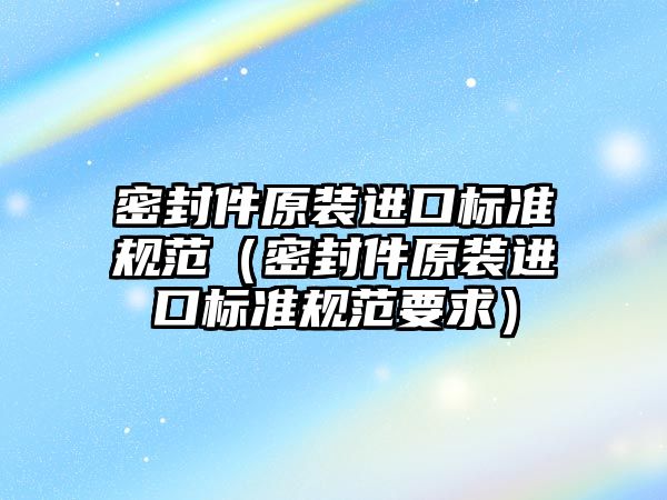 密封件原裝進口標準規(guī)范（密封件原裝進口標準規(guī)范要求）