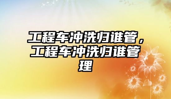 工程車沖洗歸誰管，工程車沖洗歸誰管理