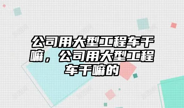 公司用大型工程車干嘛，公司用大型工程車干嘛的