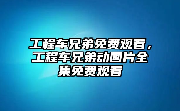 工程車兄弟免費觀看，工程車兄弟動畫片全集免費觀看