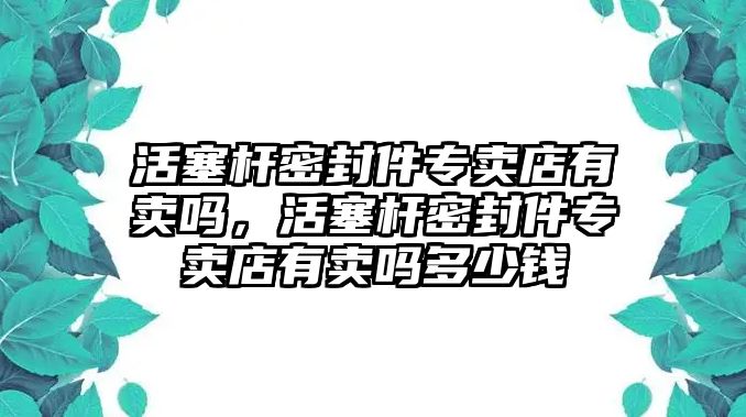 活塞桿密封件專賣店有賣嗎，活塞桿密封件專賣店有賣嗎多少錢