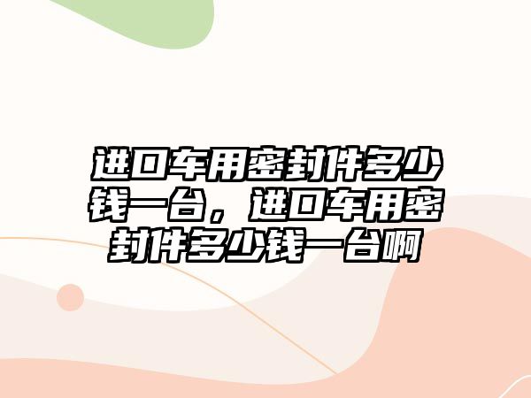 進(jìn)口車用密封件多少錢一臺，進(jìn)口車用密封件多少錢一臺啊