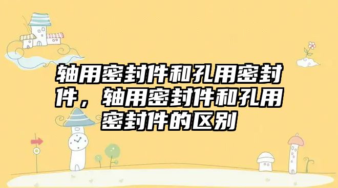 軸用密封件和孔用密封件，軸用密封件和孔用密封件的區(qū)別