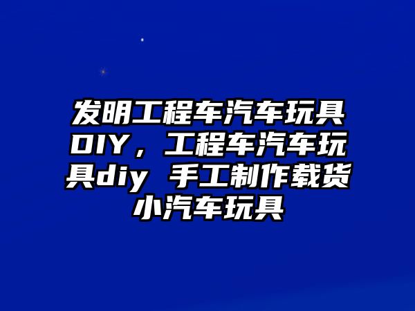 發(fā)明工程車汽車玩具DIY，工程車汽車玩具diy 手工制作載貨小汽車玩具