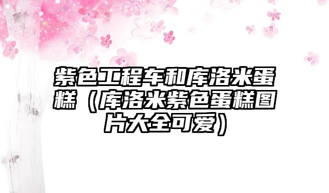 紫色工程車和庫(kù)洛米蛋糕（庫(kù)洛米紫色蛋糕圖片大全可愛(ài)）