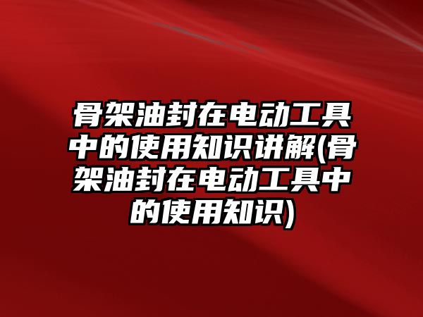 骨架油封在電動工具中的使用知識講解(骨架油封在電動工具中的使用知識)