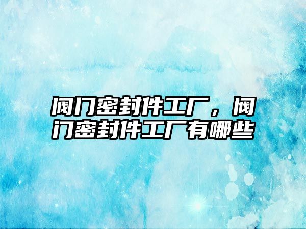 閥門密封件工廠，閥門密封件工廠有哪些