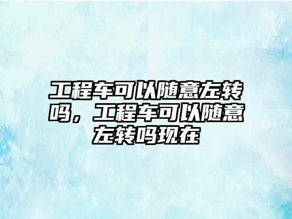 工程車可以隨意左轉嗎，工程車可以隨意左轉嗎現(xiàn)在