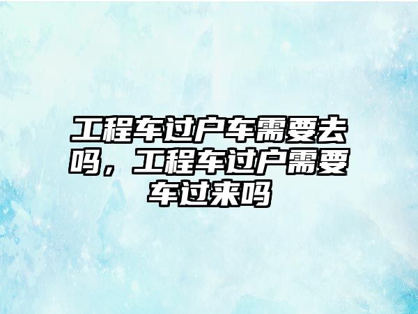 工程車過戶車需要去嗎，工程車過戶需要車過來嗎