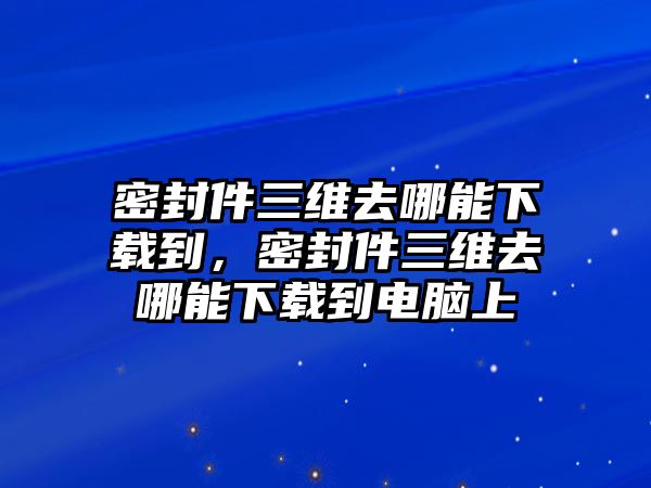 密封件三維去哪能下載到，密封件三維去哪能下載到電腦上