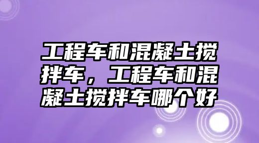 工程車和混凝土攪拌車，工程車和混凝土攪拌車哪個好