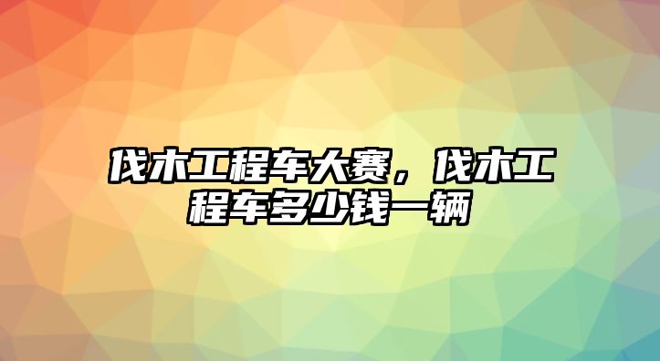 伐木工程車大賽，伐木工程車多少錢一輛