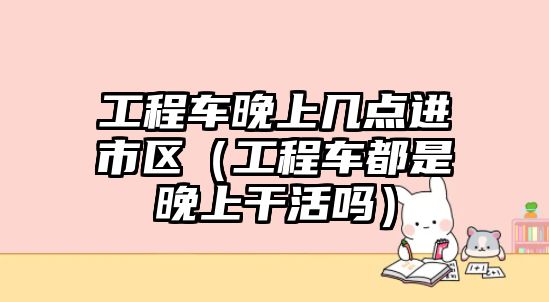 工程車晚上幾點(diǎn)進(jìn)市區(qū)（工程車都是晚上干活嗎）