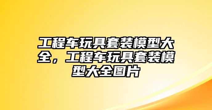 工程車玩具套裝模型大全，工程車玩具套裝模型大全圖片