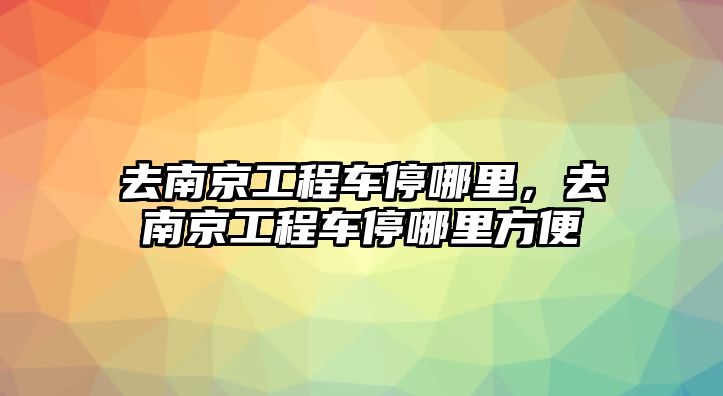 去南京工程車停哪里，去南京工程車停哪里方便