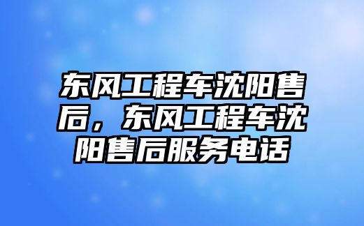 東風(fēng)工程車沈陽售后，東風(fēng)工程車沈陽售后服務(wù)電話