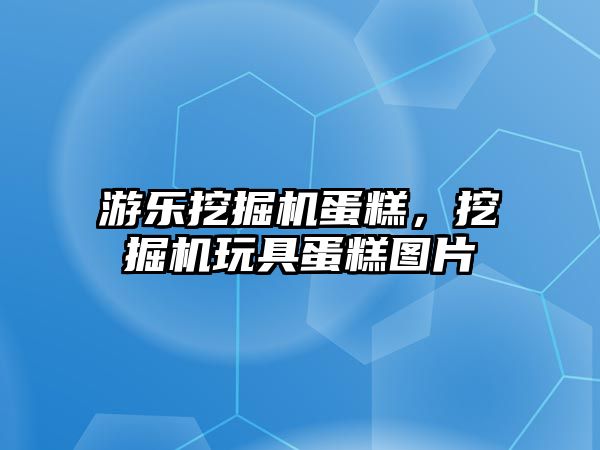 游樂挖掘機蛋糕，挖掘機玩具蛋糕圖片