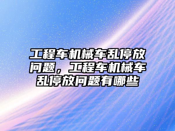 工程車機(jī)械車亂停放問題，工程車機(jī)械車亂停放問題有哪些