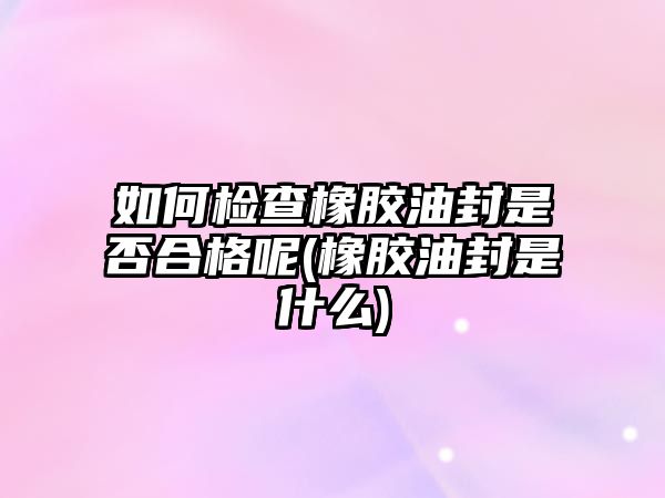 如何檢查橡膠油封是否合格呢(橡膠油封是什么)