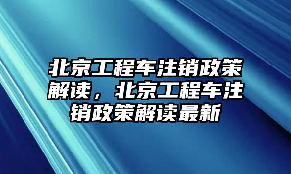 北京工程車注銷政策解讀，北京工程車注銷政策解讀最新