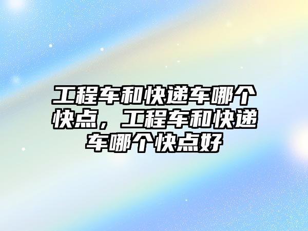 工程車和快遞車哪個快點，工程車和快遞車哪個快點好