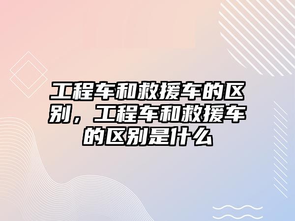 工程車和救援車的區(qū)別，工程車和救援車的區(qū)別是什么