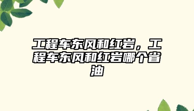 工程車東風(fēng)和紅巖，工程車東風(fēng)和紅巖哪個(gè)省油