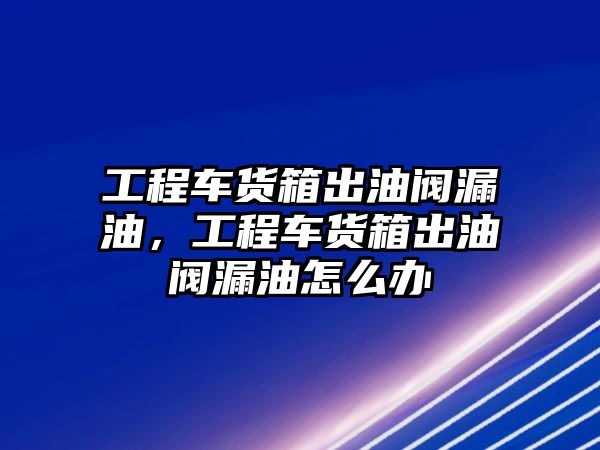 工程車貨箱出油閥漏油，工程車貨箱出油閥漏油怎么辦