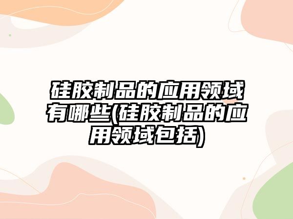 硅膠制品的應用領域有哪些(硅膠制品的應用領域包括)