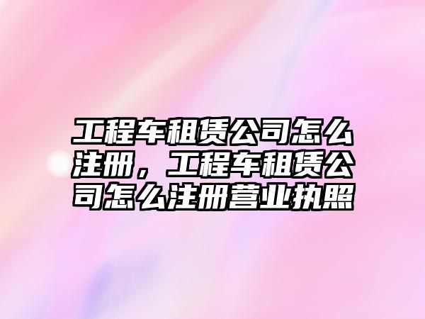 工程車租賃公司怎么注冊，工程車租賃公司怎么注冊營業(yè)執(zhí)照