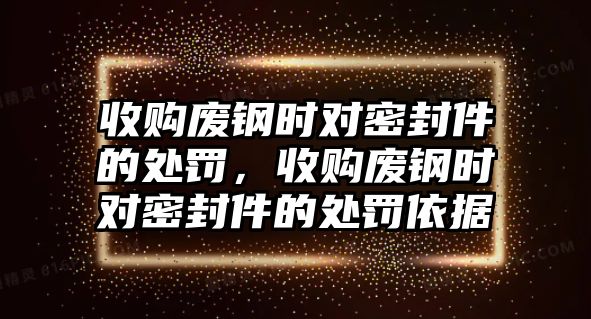 收購(gòu)廢鋼時(shí)對(duì)密封件的處罰，收購(gòu)廢鋼時(shí)對(duì)密封件的處罰依據(jù)