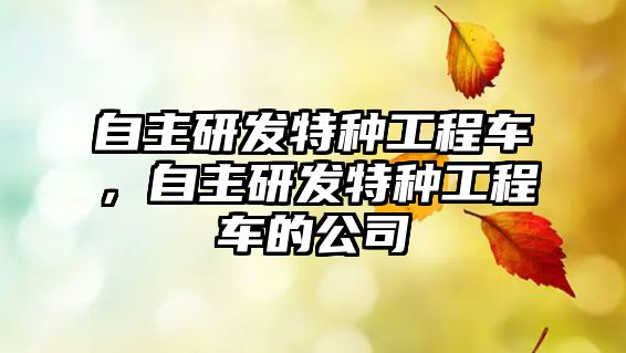 自主研發(fā)特種工程車，自主研發(fā)特種工程車的公司