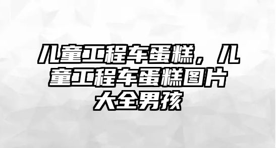 兒童工程車蛋糕，兒童工程車蛋糕圖片大全男孩