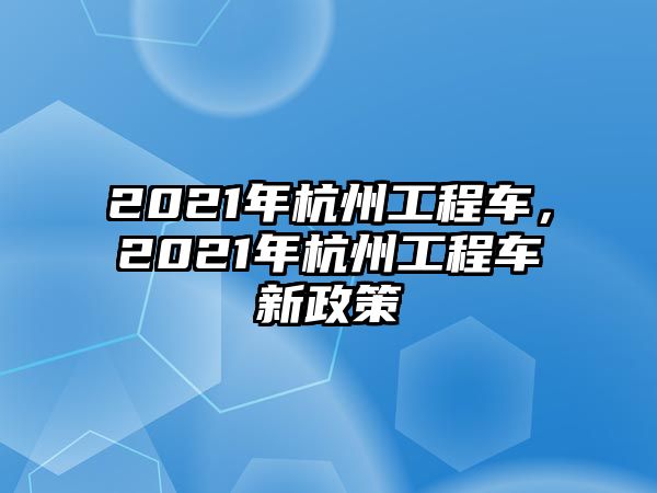 2021年杭州工程車(chē)，2021年杭州工程車(chē)新政策