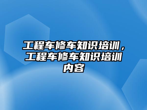 工程車修車知識(shí)培訓(xùn)，工程車修車知識(shí)培訓(xùn)內(nèi)容