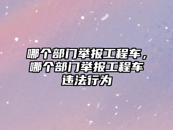 哪個部門舉報工程車，哪個部門舉報工程車違法行為