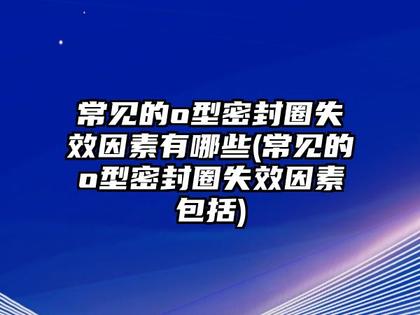 常見的o型密封圈失效因素有哪些(常見的o型密封圈失效因素包括)