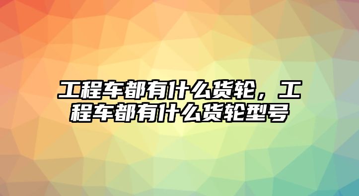 工程車都有什么貨輪，工程車都有什么貨輪型號