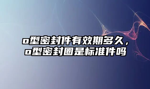 o型密封件有效期多久，o型密封圈是標(biāo)準(zhǔn)件嗎